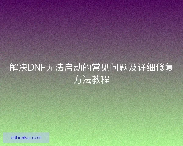 解决DNF无法启动的常见问题及详细修复方法教程