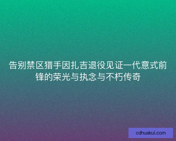 告别禁区猎手因扎吉退役见证一代意式前锋的荣光与执念与不朽传奇
