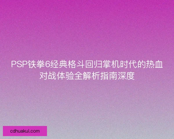 PSP铁拳6经典格斗回归掌机时代的热血对战体验全解析指南深度