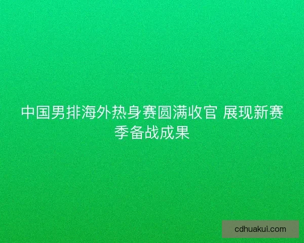 中国男排海外热身赛圆满收官 展现新赛季备战成果