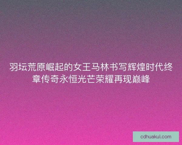 羽坛荒原崛起的女王马林书写辉煌时代终章传奇永恒光芒荣耀再现巅峰